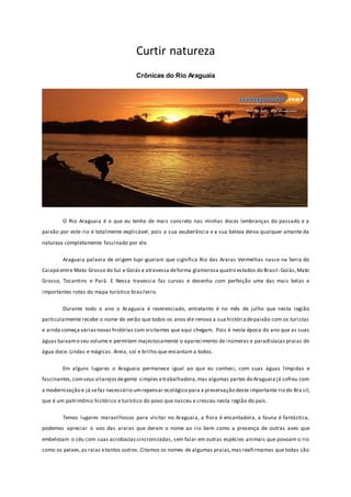 Curtir natureza
Crônicas do Rio Araguaia
O Rio Araguaia é o que eu tenho de mais concreto nas minhas doces lembranças do passado e a
paixão por este rio é totalmente explicável, pois a sua exuberância e a sua beleza deixa qualquer amante da
natureza completamente fascinado por ele.
Araguaia palavra de origem tupi-guarani que significa Rio das Araras Vermelhas nasce na Serra do
Caiapó entre Mato Grosso do Sul e Goiás e atravessa deforma glamorosa quatro estados do Brasil:Goiás,Mato
Grosso, Tocantins e Pará. E Nessa travessia faz curvas e desenha com perfeição uma das mais belas e
importantes rotas do mapa turístico brasileiro.
Durante todo o ano o Araguaia é reverenciado, entretanto é no mês de julho que nesta região
particularmente recebe o nome de verão que todos os anos ele renova a sua históriadepaixão com os turistas
e ainda começa váriasnovas histórias com visitantes que aqui chegam. Pois é nesta época do ano que as suas
águas baixamo seu volume e permitem majestosamente o aparecimento de inúmeras e paradisíacas praias de
água doce. Lindas e mágicas. Areia, sol e brilho que encantam a todos.
Em alguns lugares o Araguaia permanece igual ao que eu conheci, com suas águas límpidas e
fascinantes,comseus vilarejosdegente simples etrabalhadora,mas algumas partes do Araguaia já sofreu com
a modernização e já sefaz necessário umrepensar ecológico para a preservação deste importante rio do Bra sil,
que é um patrimônio histórico e turístico do povo que nasceu e cresceu nesta região do país.
Temos lugares maravilhosos para visitar no Araguaia, a flora é encantadora, a fauna é fantástica,
podemos apreciar o voo das araras que deram o nome ao rio bem como a presença de outras aves que
embelezam o céu com suas acrobaciassincronizadas, sem falar em outras espécies animais que povoam o rio
como os peixes,as raias etantos outros. Citamos os nomes de algumas praias,mas reafirmamos que todas são
 