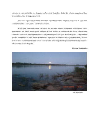incríveis. As mais conhecidas são Araguanã no Tocantins, Aruanã em Goiás, São Félix do Araguaia no Mato
Grosso e Conceição do Araguaia no Pará.
A culinária regional é excelente, oferecendo o que há de melhor em peixes e iguarias de água doce,
complementando, é claro, com a culinária tradicional.
A paisagem é deslumbrante e a acolhida dos que aqui vivem é visivelmente aconchegante e para
quem aprecia sol, calor, muita água e aventuras e ainda é capaz de sentir prazer em coisas simples como
conhecer e curtir o seu próprio país fica a dica:Em julho mergulhar nas águas do Rio Araguaia e simplesmente
guardar para sempre no porta retrato da memória o espetáculo de caminhar descalço no entardecer, pisando
firme na areia econtemplando o sol com os seus variados tons mergulhando graciosamente nas águas calmas
e fascinantes do belo Araguaia.
Elzimar de Oliveira
Foto Magna Silva
 