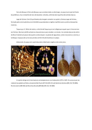 Feira do Bosque: A Feira do Bosque, que acontece todos os domingos, no paço municipal emfrente
da prefeitura, traz o trabalho de mais de duzentos artesãos,alémdas barraquinhasdecomidas típicas.
Lago de Palmas:Com 54 quilômetros de margem somente na capital,o famoso Lago de Palmas,
formado pela construção da usina hidrelétricaqueabastece a região,é perfeito para a prática deesportes
náuticos.
Taquaruçu:A 30 km do centro, o distrito de Taquaruçu é um refúgio para quem quer clima serrano
em Palmas.São mais de 80 cachoeiras eboa estrutura para receber o visitante. As comidas típicas do centro
do Brasil reúnemum pouco dos quatro cantos do país: os peixes de água doce, como o tucunaré, a corvina,o
tambaqui.A paçoca de carneseca pilada comfarinha demandioca e o pequi.
Artesanato: As peças em capimdourado simbolizama região e são como joias.
A capital abriga umclima tropical,comtemperaturas osciladasentre 22ºC e 36ºC. Os acessos por via
rodoviárias podemser feitos através de São Paulo (SP-310,BR-153 até Goiânia);Goiânia (BR-153,TO-080);
Rio de Janeiro (BR-040 até Brasília);Brasília(BR-060,BR-153, TO-080)
 