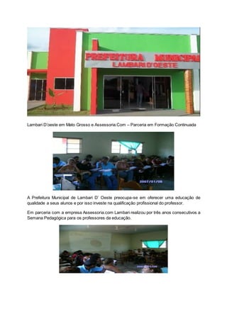 Lambari D’oeste em Mato Grosso e Assessoria.Com – Parceria em Formação Continuada
A Prefeitura Municipal de Lambari D’ Oeste preocupa-se em oferecer uma educação de
qualidade a seus alunos e por isso investe na qualificação profissional do professor.
Em parceria com a empresa Assessoria.com Lambari realizou por três anos consecutivos a
Semana Pedagógica para os professores da educação.
 