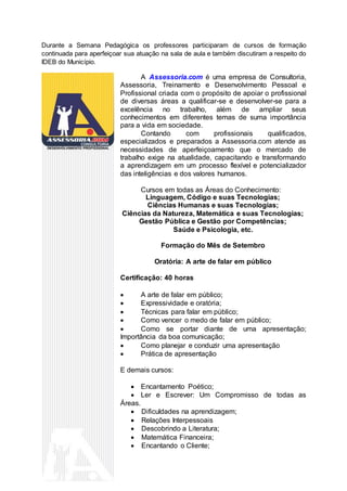 Durante a Semana Pedagógica os professores participaram de cursos de formação
continuada para aperfeiçoar sua atuação na sala de aula e também discutiram a respeito do
IDEB do Município.
A Assessoria.com é uma empresa de Consultoria,
Assessoria, Treinamento e Desenvolvimento Pessoal e
Profissional criada com o propósito de apoiar o profissional
de diversas áreas a qualificar-se e desenvolver-se para a
excelência no trabalho, além de ampliar seus
conhecimentos em diferentes temas de suma importância
para a vida em sociedade.
Contando com profissionais qualificados,
especializados e preparados a Assessoria.com atende as
necessidades de aperfeiçoamento que o mercado de
trabalho exige na atualidade, capacitando e transformando
a aprendizagem em um processo flexível e potencializador
das inteligências e dos valores humanos.
Cursos em todas as Áreas do Conhecimento:
Linguagem, Código e suas Tecnologias;
Ciências Humanas e suas Tecnologias;
Ciências da Natureza, Matemática e suas Tecnologias;
Gestão Pública e Gestão por Competências;
Saúde e Psicologia, etc.
Formação do Mês de Setembro
Oratória: A arte de falar em público
Certificação: 40 horas
 A arte de falar em público;
 Expressividade e oratória;
 Técnicas para falar em público;
 Como vencer o medo de falar em público;
 Como se portar diante de uma apresentação;
Importância da boa comunicação;
 Como planejar e conduzir uma apresentação
 Prática de apresentação
E demais cursos:
 Encantamento Poético;
 Ler e Escrever: Um Compromisso de todas as
Áreas.
 Dificuldades na aprendizagem;
 Relações Interpessoais
 Descobrindo a Literatura;
 Matemática Financeira;
 Encantando o Cliente;
 