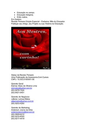  Educação no campo
 Educação Indígena;
 Entre outros.
Em Outubro:
Revista Pensare Edição Especial – Exclusivo Mês do Educador
Publique seu Artigo, seu Projeto ou sua História na Educação.
Status da Revista Pensare
Uma Publicação da Assessoria.Com Cursos
CNPJ: 10.303.518/0001-58
Gerente Geral:
Elzimar Alves de Oliveira Lima
zizimatos@yahoo.com.br
(63) 9276-1524
(63) 8421-0451
Gerente de Negócios:
Julliana Larissa Matos
jullyamatos@yahoo.com.br
(65) 9253-4260
Gerente de Marketing:
Anderson Josino da Silva
andersonjosino@bol.com.br
(65) 9909-6210
(65) 9233-8320
(63) 9217-4418
 