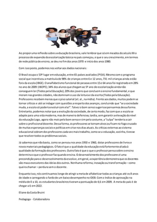 Ao proporuma reflexãosobre aeducaçãobrasileira,vale lembrarque sóemmeadosdoséculoXXo
processode expansãodaescolarizaçãobásicanopaís começou,e que o seucrescimento,emtermos
de rede públicade ensino,se deunofimdosanos1970 e iníciodos anos1980.
Com issoposto,podemosnosvoltaraos dadosnacionais:
O Brasil ocupa o 53º lugar emeducação,entre 65 paísesavaliados(PISA).Mesmocomo programa
social que incentivouamatrículade 98% de crianças entre 6 e 12 anos,731 mil criançasainda estão
fora da escola(IBGE).Oanalfabetismofuncional de pessoasentre 15e 64 anosfoi registradoem28%
no ano de 2009 (IBOPE);34% dosalunosque chegamao 5º ano de escolarizaçãoaindanão
conseguemler(TodospelaEducação);20% dos jovensque concluemoensinofundamental,e que
moram nasgrandes cidades,nãodominamouso da leiturae da escrita(TodospelaEducação).
Professoresrecebemmenosque opisosalarial (et.al.,namídia).Frente aosdados,muitospodemse
tornar críticos e até se indagar com questõesarespeitodosavanços,concluindo que “se asociedade
muda,a escolasó poderiaevoluircomela!”.Talvezobom sensosugerissepensarmosdessaforma.
Entretanto,podemosnotarque a evoluçãodasociedade,de certomodo,fazcomque a escolase
adapte para uma vidamoderna,masde maneira defensiva,tardia,semgarantiraelevaçãodonível
da educaçãoLogo, agora não maispelobomsensoe simpelocostume,a“culpa” tenderiaacair
sobre o profissionaldocente.Dessaforma,osprofessoresse tornamalvosouficamno fogocruzado
de muitas esperançassociaise políticasemcrise nosdiasatuais.As críticas externasaosistema
educacional cobramdosprofessorescadavezmaistrabalho,comose a educação,sozinha,tivesse
que resolvertodososproblemassociais.
Já sabemosque nãobasta, como se pensounosanos1950 e 1960, dotar professoresde livrose
novosmateriaispedagógicos.Ofatoé que a qualidade daeducaçãoestáfortementealiadaà
qualidade daformaçãodosprofessores.Outrofatoé que o que o professorpensasobre oensino
determinaoque o professorfazquandoensina.Odesenvolvimentodosprofessoresé uma
precondiçãoparao desenvolvimentodaescolae,emgeral,aexperiênciademonstraque osdocentes
são mausexecutoresdasideiasdosoutros.Nenhumareforma,inovaçãooutransformação– como
queirachamar – perdurasemo docente.
Enquantoisso,nóscontinuamoslonge de atingirametade alfabetizartodasascrianças até os8 anos
de idade e carregando o fardode um baixodesempenhonoIDEB.Como índice de aprovação na
médiade 0 a 10, os estudantesbrasileirostiveramapontuaçãode 4,6 em2009. A metado país é de
chegar a 6 em2022.
Eliane daCosta Bruini
Pedagoga - Colaboradora
 