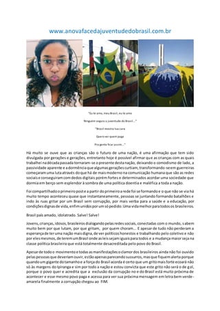 www.anovafacedajuventudedobrasil.com.br
“Eu te amo, meu Brasil, eu te amo
Ninguém segura a juventude do Brasil...”
“Brasil mostra tua cara
Quero ver quem paga
Pra gente ficar assim...”
Há muito se ouve que as crianças são o futuro de uma nação, é uma afirmação que tem sido
divulgada por gerações e gerações, entretanto hoje é possível afirmar que as crianças com as quais
trabalhei nadécadapassada tornaram-se opresente destanação, deixando o comodismo de lado, a
passividade aparente e adormênciaque algumasgeraçõescurtiam, transformando-seem guerreiras
começaramuma lutaatravés doque há de maismoderno na comunicação humana que são as redes
sociaise conseguiramcomdedos digitais porém fortes e determinados acordar uma sociedade que
dormia em berço sem esplendor à sombra de uma política doentia e maléfica a toda a nação.
Foi compartilhadooprimeiroposte a partir doprimeiroarede foi se formandoe o que não se via há
muito tempo aconteceu quase que instantaneamente, pessoas se juntando formando batalhões e
indo às ruas gritar por um Brasil sem corrupção, por mais verba para a saúde e a educação, por
condiçõesdignasde vida,enfimunidosporumsópedido:Uma vidamelhorparatodosos brasileiros.
Brasil país amado, idolatrado. Salve! Salve!
Jovens,crianças,idosos,brasileirosdialogandopelasredessociais,conectadas com o mundo, sabem
muito bem por que lutam, por que gritam, por quem choram... E apesar de tudo não perderam a
esperançade teruma nação maisdigna,de ver políticoshonestos e trabalhando pelo coletivo e não
por elesmesmos,de teremumBrasil onde asleissejamiguaispara todos e a mudança maior seja na
classe política brasileira que está totalmente desacreditada pelo povo do Brasil.
Apesarde todoo movimentoe todasasmanifestaçõesoclamordos brasileiros ainda não foi ouvido
pelaspessoasque deveriamouvir,estãoapenasparecendosussurros,masque fiquemalerta porque
quandoum gigante dotamanhoe a força do Brasil acorda é certo que um gritomaisforte ecoará não
só às margens do Ipiranga e sim por todo a nação e estou convicta que este grito não será o de gol,
porque o povo quer e acredita que a exclusão da corrupção no e do Brasil está muito próxima de
acontecer e esse mesmo povo paga e acessa para ver sua próxima mensagem em letra bem verde-
amarela finalmente a corrupção chegou ao FIM.
 