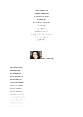 com bola, papagaio, pião.
Só que bola, papagaio, pião
de tanto brincar se gastam.
As palavras não:
Quanto mais se brinca com elas,
mais novas ficam.
Como a água do rio
que é água sempre nova.
Como cada dia que é sempre um novo dia.
Vamos brincar de poesia?
(José Paulo Paes)
Poesia e Paixão - Liah
Se eu pudesse transformar
Nossa vida em canção
Seria só poesia e paixão
Mas nem sempretudoé paz
Não importa quemerrou
Difícil entender o nossoamor
Nunca seio quevocê espera
Aonde quer chegar afinal
Às vezes te ligo e techamo
Sem saber sefiz bemou fiz mal
Entre a gentehá tantosegredos
Eu queria poderdesvendar
A razão de tantas diferenças
Me parecemaiorqueo mar
 