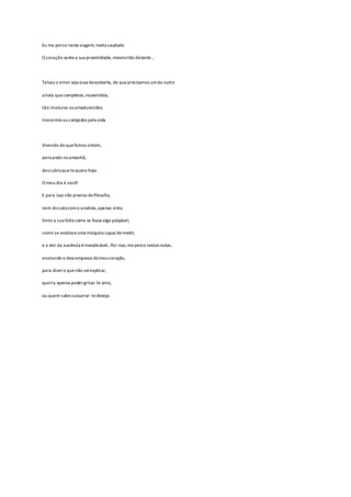 Eu me perco nesta viagem, nesta saudade.
O coração sentea sua proximidade, mesmotão distante…
Talvez o amor seja essa descoberta, de queprecisamos umdo outro
ainda quecompletos,ressentidos,
tão imaturos ouamadurecidos.
Inocentes ou calejados pela vida.
Vivendo do quefomos ontem,
pensando noamanhã,
descubroquetequero hoje.
O meu dia é você!
E para isso não preciso defilosofia,
nem discutocomo analista,apenas sinto.
Sinto a sua falta como se fossealgo palpável,
como se existisseuma máquina capaz demedir,
e a dor da ausência éinexplicável…Por isso,meperco nestas notas,
anotando o descompasso domeucoração,
para dizero quenão seiexplicar,
queria apenas podergritar: te amo,
ou quem sabesussurrar: tedesejo.
 