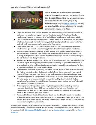 Are Vitamins and Minerals Really Worth It?
It's not always easy to know how to remain
healthy. You need to make sure that you do the
right things in life and that means learning more
about your health. Of course, regularly
scheduled trips to your family physician are key,
but you should be informed about the vitamin
and minerals you need to take.
 To get the very most from a workout routine and build the body you have always dreamed of,
make sure you are also taking your vitamins. Your body must be fed and nourished by
supplemental nutrients so it can get rid of fat, build new muscle tissue, and recover quickly.
 Calcium is integral for the construction of your bones. Vitamin D is essential for the absorption
of calcium. You can get vitamin D many ways, including sunlight, food, and supplements. Your
body will easily absorb calcium when you receive these things.
 To get enough vitamin D, drink milk and go out in the sun. If you don't like milk or live in a
cloudy climate, get yourself a vitamin D supplement. This vitamin strengthens your bones.
 If you are trying to grow out your hair or nails, consider adding a Biotin supplement. While it
won't make your hair or nails grow faster, it will make them stronger and more resistant to
breakage. In fact, Biotin is often recommended to chemotherapy patients to help them regrow
the hair that they lost during treatment.
 As adults, we all know how important vitamins and minerals are to our diets but what about our
children? Despite the energy they often have, they are burning away what the body needs to
promote health and fight off infection. Remember to give your child vitamins in order for them
to maintain good health during the growing years.
 Some vitamins are stored in your body, and others are not. Water-soluble vitamins dissolve in
the fluids in your body and are flushed out regularly. These vitamins include B vitamins and
vitamin C. These vitamins are not stored in your body, so consume these vitamins each day.
 One of the biggest issues facing children today is a lack of vitamins and minerals in their diets.
We often grab a box meal and see that they claim it's healthy when the truth is the bad
ingredients often outweigh the good. Ensure that you are supplementing your child's diet with
all of the major vitamins and minerals.
 While vegetarian and vegan diets can be very healthy, people often are lacking in certain
vitamins and nutrients. Vitamin B12 and iron are two helpful nutrients that often need
supplemented by vegetarians. Vegans often need to supplement their calcium and vitamin D
intake to ensure they get the proper nutrients.
 You can add folate or vitamin B9 to a healthy diet. It boosts cell health, boosts red blood cell
production, and promotes heart health. It can be found in a variety of foods, too. These include
lettuce, asparagus, lentils, spinach, and beans. People that do not get enough folate in their diet
can also try taking folate supplements.
Everything you've read can prove invaluable in creating a healthier you. Reading the information shared
here is the first step. In order to reach that goal, you must put these tips to use. If you’re in the Houston
area, connect with Willowbrook Medical Group, the leading Houston primary care provider for family
medicine.
 