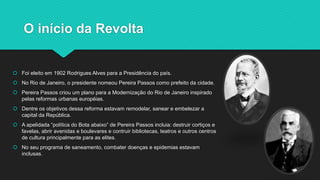 O início da Revolta
 Foi eleito em 1902 Rodrigues Alves para a Presidência do país.
 No Rio de Janeiro, o presidente nom...
