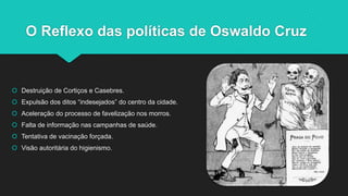 O Reflexo das políticas de Oswaldo Cruz
 Destruição de Cortiços e Casebres.
 Expulsão dos ditos “indesejados” do centro ...