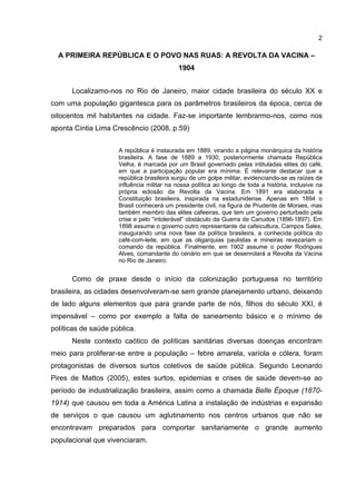 2
A PRIMEIRA REPÚBLICA E O POVO NAS RUAS: A REVOLTA DA VACINA –
1904
Localizamo-nos no Rio de Janeiro, maior cidade brasileira do século XX e
com uma população gigantesca para os parâmetros brasileiros da época, cerca de
oitocentos mil habitantes na cidade. Faz-se importante lembrarmo-nos, como nos
aponta Cintia Lima Crescêncio (2008, p.59)
A república é instaurada em 1889, virando a página monárquica da história
brasileira. A fase de 1889 a 1930, posteriormente chamada República
Velha, é marcada por um Brasil governado pelas intituladas elites do café,
em que a participação popular era mínima. É relevante destacar que a
república brasileira surgiu de um golpe militar, evidenciando-se as raízes da
influência militar na nossa política ao longo de toda a história, inclusive na
própria eclosão da Revolta da Vacina. Em 1891 era elaborada a
Constituição brasileira, inspirada na estadunidense. Apenas em 1894 o
Brasil conhecerá um presidente civil, na figura de Prudente de Moraes, mas
também membro das elites cafeeiras, que tem um governo perturbado pela
crise e pelo “intolerável” obstáculo da Guerra de Canudos (1896-1897). Em
1898 assume o governo outro representante da cafeicultura, Campos Sales,
inaugurando uma nova fase da política brasileira, a conhecida política do
café-com-leite, em que as oligarquias paulistas e mineiras revezariam o
comando da república. Finalmente, em 1902 assume o poder Rodrigues
Alves, comandante do cenário em que se desenrolará a Revolta da Vacina
no Rio de Janeiro.
Como de praxe desde o início da colonização portuguesa no território
brasileira, as cidades desenvolveram-se sem grande planejamento urbano, deixando
de lado alguns elementos que para grande parte de nós, filhos do século XXI, é
impensável – como por exemplo a falta de saneamento básico e o mínimo de
políticas de saúde pública.
Neste contexto caótico de políticas sanitárias diversas doenças encontram
meio para proliferar-se entre a população – febre amarela, varíola e cólera, foram
protagonistas de diversos surtos coletivos de saúde pública. Segundo Leonardo
Pires de Mattos (2005), estes surtos, epidemias e crises de saúde devem-se ao
período de industrialização brasileira, assim como a chamada Belle Époque (1870-
1914) que causou em toda a América Latina a instalação de indústrias e expansão
de serviços o que causou um aglutinamento nos centros urbanos que não se
encontravam preparados para comportar sanitariamente o grande aumento
populacional que vivenciaram.
 