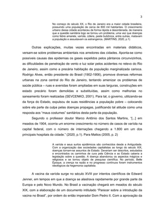 3
No começo do século XX, o Rio de Janeiro era a maior cidade brasileira,
possuindo uma população de cerca de 800 mil habitantes. O crescimento
urbano dessa cidade aconteceu de forma rápida e desordenada, de maneira
que a questão sanitária logo se tornou um problema, uma vez que doenças
como febre amarela, varíola, cólera, peste bubônica, entre outras, matavam
a população e assustavam os estrangeiros. (MARTINS, 2020, p.1)
Outras explicações, muitas vezes encontradas em materiais didáticos,
versam-se sobre problemas ambientais nos arredores das cidades. Aponta-se como
possíveis causas das epidemias os gases expelidos pelos pântanos circunvizinhos,
as dificuldades de penetração de vento e luz solar pelos acidentes no relevo do Rio
de Janeiro, assim como a precária habitação da população marginalizada carioca.
Rodrigo Alves, então presidente do Brasil (1902-1906), promove diversas reformas
urbanas na zona central do Rio de Janeiro, tentando amenizar os problemas de
saúde pública – ruas e avenidas foram ampliadas em suas larguras, construções em
estado precário foram demolidas e substituídas, assim como melhorias no
saneamento foram realizadas (SEVCENKO, 2001). Para tal, o governo, utilizando-se
da força do Estado, expulsou de suas residências a população pobre – colocando
sobre ela parte da culpa pelas doenças propagas, justificando tal atitude como uma
resposta aos “maus costumes” sanitários desta parte da população.
Segundo o professor doutor Marco Antônio dos Santos Martins, “[...] em
meados de 1904, ocorria um enorme crescimento no número de casos de varíola na
capital federal, com o número de internações chegando a 1.800 em um dos
principais hospitais da cidade.” (2020, p.1). Para Mattos (2005, p. 2)
A varíola e seus surtos epidêmicos são conhecidos desde a Antiguidade.
Com a organização das sociedades capitalistas ao longo do século XIX,
doenças tornam-se assuntos de Estado. Deveriam ser descritos, estudados
e encontrados os caminhos de cura pela Ciência e ao Estado caberia a
legislação sobre a questão. A doença abandonou os aspectos mágicos e
religiosos e se tornou objeto de pesquisa científica. No período, Belle
Époque, a crença na razão e no progresso contínuos foram instrumentos
ideológicos da hegemonia capitalista.
A vacina da varíola surge no século XVIII por intentos científicos de Edward
Jenner, em tempos em que a doença se alastrava rapidamente por grande parte da
Europa e pelo Novo Mundo. No Brasil a vacinação chegará em meados do século
XIX, com a elaboração de um documento intitulado “Parecer sobre a introdução da
vacina no Brasil”, por ordem do então imperador Dom Pedro II. Com a aprovação da
 