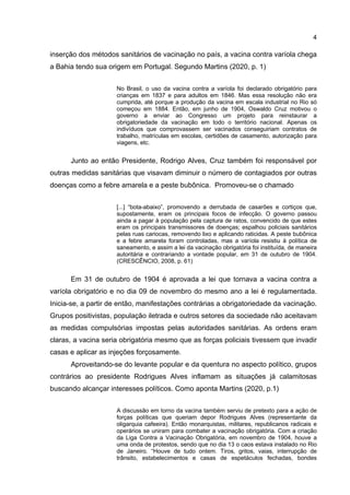 4
inserção dos métodos sanitários de vacinação no país, a vacina contra varíola chega
a Bahia tendo sua origem em Portugal. Segundo Martins (2020, p. 1)
No Brasil, o uso da vacina contra a varíola foi declarado obrigatório para
crianças em 1837 e para adultos em 1846. Mas essa resolução não era
cumprida, até porque a produção da vacina em escala industrial no Rio só
começou em 1884. Então, em junho de 1904, Oswaldo Cruz motivou o
governo a enviar ao Congresso um projeto para reinstaurar a
obrigatoriedade da vacinação em todo o território nacional. Apenas os
indivíduos que comprovassem ser vacinados conseguiriam contratos de
trabalho, matrículas em escolas, certidões de casamento, autorização para
viagens, etc.
Junto ao então Presidente, Rodrigo Alves, Cruz também foi responsável por
outras medidas sanitárias que visavam diminuir o número de contagiados por outras
doenças como a febre amarela e a peste bubônica. Promoveu-se o chamado
[...] “bota-abaixo”, promovendo a derrubada de casarões e cortiços que,
supostamente, eram os principais focos de infecção. O governo passou
ainda a pagar à população pela captura de ratos, convencido de que estes
eram os principais transmissores de doenças; espalhou policiais sanitários
pelas ruas cariocas, removendo lixo e aplicando raticidas. A peste bubônica
e a febre amarela foram controladas, mas a varíola resistiu à política de
saneamento, e assim a lei da vacinação obrigatória foi instituída, de maneira
autoritária e contrariando a vontade popular, em 31 de outubro de 1904.
(CRESCÊNCIO, 2008, p. 61)
Em 31 de outubro de 1904 é aprovada a lei que tornava a vacina contra a
varíola obrigatório e no dia 09 de novembro do mesmo ano a lei é regulamentada.
Inicia-se, a partir de então, manifestações contrárias a obrigatoriedade da vacinação.
Grupos positivistas, população iletrada e outros setores da sociedade não aceitavam
as medidas compulsórias impostas pelas autoridades sanitárias. As ordens eram
claras, a vacina seria obrigatória mesmo que as forças policiais tivessem que invadir
casas e aplicar as injeções forçosamente.
Aproveitando-se do levante popular e da quentura no aspecto político, grupos
contrários ao presidente Rodrigues Alves inflamam as situações já calamitosas
buscando alcançar interesses políticos. Como aponta Martins (2020, p.1)
A discussão em torno da vacina também serviu de pretexto para a ação de
forças políticas que queriam depor Rodrigues Alves (representante da
oligarquia cafeeira). Então monarquistas, militares, republicanos radicais e
operários se uniram para combater a vacinação obrigatória. Com a criação
da Liga Contra a Vacinação Obrigatória, em novembro de 1904, houve a
uma onda de protestos, sendo que no dia 13 o caos estava instalado no Rio
de Janeiro. “Houve de tudo ontem. Tiros, gritos, vaias, interrupção de
trânsito, estabelecimentos e casas de espetáculos fechadas, bondes
 
