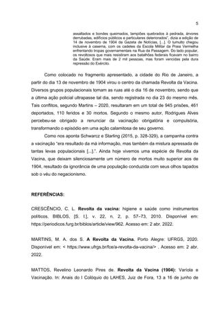 5
assaltados e bondes queimados, lampiões quebrados à pedrada, árvores
derrubadas, edifícios públicos e particulares deteriorados”, dizia a edição de
14 de novembro de 1904 da Gazeta de Notícias, [...]. O tumulto chegou
inclusive à caserna, com os cadetes da Escola Militar da Praia Vermelha
enfrentando tropas governamentais na Rua da Passagem. Do lado popular,
os revoltosos que mais resistiram aos batalhões federais ficavam no bairro
da Saúde. Eram mais de 2 mil pessoas, mas foram vencidas pela dura
repressão do Exército.
Como colocado no fragmento apresentado, a cidade do Rio de Janeiro, a
partir do dia 13 de novembro de 1904 virou o centro da chamada Revolta da Vacina.
Diversos grupos populacionais tomam as ruas até o dia 16 de novembro, sendo que
a última ação policial ultrapasse tal dia, sendo registrada no dia 23 do mesmo mês.
Tais conflitos, segundo Martins – 2020, resultaram em um total de 945 prisões, 461
deportados, 110 feridos e 30 mortos. Segundo o mesmo autor, Rodrigues Alves
percebeu-se obrigado a renunciar da vacinação obrigatória e compulsória,
transformando o episódio em uma ação calamitosa de seu governo.
Como nos aponta Schwarcz e Starling (2015, p. 328-329), a campanha contra
a vacinação “era resultado da má informação, mas também da mistura apressada de
tantas levas populacionais [...].”. Ainda hoje vivemos uma espécie de Revolta da
Vacina, que deixam silenciosamente um número de mortos muito superior aos de
1904, resultado da ignorância de uma população conduzida com seus olhos tapados
sob o véu do negacionismo.
REFERÊNCIAS:
CRESCÊNCIO, C. L. Revolta da vacina: higiene e saúde como instrumentos
políticos. BIBLOS, [S. l.], v. 22, n. 2, p. 57–73, 2010. Disponível em:
https://periodicos.furg.br/biblos/article/view/962. Acesso em: 2 abr. 2022.
MARTINS, M. A. dos S. A Revolta da Vacina. Porto Alegre: UFRGS, 2020.
Disponível em: < https://www.ufrgs.br/fce/a-revolta-da-vacina/> . Acesso em: 2 abr.
2022.
MATTOS, Revelino Leonardo Pires de. Revolta da Vacina (1904): Varíola e
Vacinação. In: Anais do I Colóquio do LAHES, Juiz de Fora, 13 a 16 de junho de
 