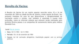 Revolta da Vacina:
A Revolta da Vacina foi um motim popular ocorrido entre 10 e 16 de
novembro de 1904 na cidade do Rio de Janeiro, então capital do Brasil. Seu
pretexto imediato foi uma lei que determinava a obrigatoriedade da
vacinação contra a varíola, mas também é associada a causas mais
profundas, como as reformas urbanas que estavam sendo realizadas pelo
prefeito Pereira passos e as campanhas de saneamento básico pelo médico
Oswaldo Cruz.
Local: Rio de Janeiro
 Data: 10/11/1904 – 16/11/1904
 Período: 10 a 16 de novembro de 1904
 Causas: Lei de vacinação obrigatória; Insatisfação popular com os serviços
públicos
 