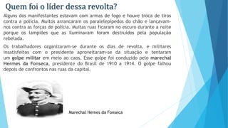 Quem foi o líder dessa revolta?
Alguns dos manifestantes estavam com armas de fogo e houve troca de tiros
contra a polícia. Muitos arrancaram os paralelepípedos do chão e lançavam-
nos contra as forças de polícia. Muitas ruas ficaram no escuro durante a noite
porque os lampiões que as iluminavam foram destruídos pela população
rebelada.
Os trabalhadores organizaram-se durante os dias de revolta, e militares
insatisfeitos com o presidente aproveitaram-se da situação e tentaram
um golpe militar em meio ao caos. Esse golpe foi conduzido pelo marechal
Hermes da Fonseca, presidente do Brasil de 1910 a 1914. O golpe falhou
depois de confrontos nas ruas da capital.
Marechal Hemes da Fonseca
 