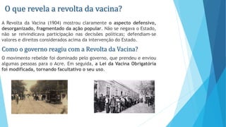 O que revela a revolta da vacina?
A Revolta da Vacina (1904) mostrou claramente o aspecto defensivo,
desorganizado, fragmentado da ação popular. Não se negava o Estado,
não se reivindicava participação nas decisões políticas; defendiam-se
valores e direitos considerados acima da intervenção do Estado.
Como o governo reagiu com a Revolta da Vacina?
O movimento rebelde foi dominado pelo governo, que prendeu e enviou
algumas pessoas para o Acre. Em seguida, a Lei da Vacina Obrigatória
foi modificada, tornando facultativo o seu uso.
 