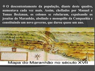  O descontentamento da população, diante deste quadro,
aumentava cada vez mais. Assim, chefiados por Manuel e
Tomas Beckman, os colonos se rebelaram, expulsando os
jesuítas do Maranhão, abolindo o monopólio da Companhia e
constituindo um novo governo, que durou quase um ano.

 