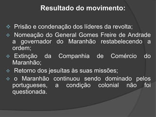 Resultado do movimento:
 Prisão e condenação dos líderes da revolta;


Nomeação do General Gomes Freire de Andrade
a governador do Maranhão restabelecendo a
ordem;
 Extinção da Companhia de Comércio do
Maranhão;
 Retorno dos jesuítas às suas missões;
 o Maranhão continuou sendo dominado pelos
portugueses, a condição colonial não foi
questionada.

 