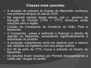 Classes mais carentes:


A situação de pobreza do Estado do Maranhão continuou
nos primeiros tempos do século XVIII.
 Na segunda metade desse século, sob o
governo de
Marquês de Pombal (1750 – 1777), tentou-se achar
soluções para a região.
 Criação da Companhia de Comércio do Grão- Pará e
Maranhão.
 A Companhia passa a estimular e financiar o plantio de
algodão no Maranhão, aumentando significativamente a
exportação do produto.
 A produção maranhense entra em declínio com o retorno
das relações da Inglaterra com sua antiga colônia.
 Em 09 de julho de 1774, houve a extinção do Estado do
Maranhão.
 Os jesuítas foram expulsos por Pombal desorganizando a
coleta das “drogas do sertão”.

 
