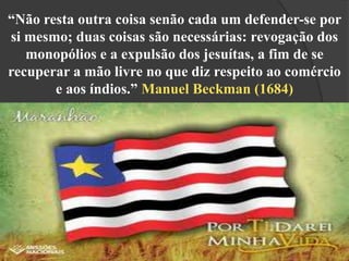 “Não resta outra coisa senão cada um defender-se por
si mesmo; duas coisas são necessárias: revogação dos
monopólios e a expulsão dos jesuítas, a fim de se
recuperar a mão livre no que diz respeito ao comércio
e aos índios.” Manuel Beckman (1684)

 