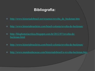 Bibliografia:


http://www.historiadobrasil.net/resumos/revolta_de_beckman.htm



http://www.historiabrasileira.com/brasil-colonia/revolta-de-beckman/



http://bloghistoriacritica.blogspot.com.br/2012/07/revolta-debeckman.html



http://www.historiabrasileira.com/brasil-colonia/revolta-de-beckman/



http://www.mundoeducacao.com/historiadobrasil/a-revolta-beckman.htm

 