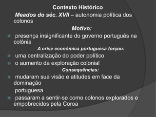 

Contexto Histórico
Meados do séc. XVII – autonomia política dos
colonos
Motivo:
presença insignificante do governo português na
colônia
A crise econômica portuguesa forçou:




uma centralização do poder político
o aumento da exploração colonial
Consequências:





mudaram sua visão e atitudes em face da
dominação
portuguesa
passaram a sentir-se como colonos explorados e
empobrecidos pela Coroa

 
