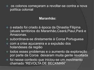 

os colonos começaram a revoltar-se contra a nova
política colonial
Maranhão:










o estado foi criado à época da Dinastia Filipina
(atuais territórios do Maranhão,Ceará,Piauí,Pará e
Amazonas.
subordinava-se diretamente à Coroa Portuguesa
com a crise açucareira e a expulsão dos
holandeses da região
todos esses problemas e o aumento da exploração
por parte da Coroa deixaram muita gente revoltada
foi nesse contexto que iniciou-se um movimento
chamado “REVOLTA DE BECKMAN”

 
