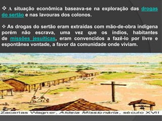  A situação econômica baseava-se na exploração das drogas
do sertão e nas lavouras dos colonos.
 As drogas do sertão eram extraídas com mão-de-obra indígena
porém não escrava, uma vez que os índios, habitantes
de missões jesuíticas, eram convencidos a fazê-lo por livre e
espontânea vontade, a favor da comunidade onde viviam.

 