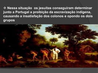  Nessa situação os jesuítas conseguiram determinar
junto a Portugal a proibição da escravização indígena,
causando a insatisfação dos colonos e opondo os dois
grupos

 