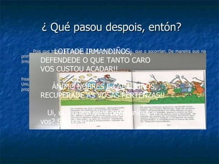 ¿ Qué pasou despois, entón? Pois que todos lle dixeron a Pedro Madruga que si, que o socorrían. De maneira que na primaveira de 1464 Pedro Madruga pasou o Miño, disposto a recobrar o que lle quitaran as Irmandades. Os irmandiños alertados pola presenza en Galicia do exército de Pedro Madruga, intentaron frealo seu avance opoñendo resistencia, pero o Pedro Madruga coñecía moi ben a táctica militar. Uniuse ás tropas do arcebispo de Fonseca que tamén viñera a Galicia a recuperar as súas propiedades, e estableceron o cerco da cidade, daquela amurallada LOITADE IRMANDIÑOS,  DEFENDEDE O QUE TANTO CARO VOS CUSTOU ACADAR!! ÁNIMO NOBRES E CABALEIROS, RECUPERADE AS VOSAS PERTENZAS!! Ui, ui, eu non sei a quen animar e vos? Sabedelo? 