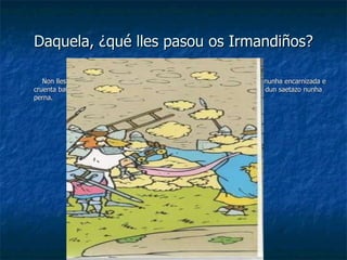 Daquela, ¿qué lles pasou os Irmandiños? Non lles quedou máis remedio que presentala rendición, despois de loitar nunha encarnizada e cruenta batalla, na que mesmo o propio arcebispo Fonseca houbo de morrer dun saetazo nunha perna. 