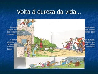 Volta á dureza da vida… Xa postos outra vez nos seus castelos e pazos, os vellos señores tomaron de novo o goberno de Galicia. Moitos dos irmandiños foron executados. Os membros da irmandades mailos labradores tiveron que erguer á súa conta os derribados muros da fortaleza e pagar centos de maravedíes pola reconstrucción. A derrota dos irmandiños supuxo que Galicia non se puidese desenvolver como o resto de Europa, situación que aproveitaron os funcionarios e señores do reino de Castela, que entraron en Galicia sen demasiados problemas. De maneira que o Reino de Galicia xa non estaba gobernado polas Irmandades, nin polos señores galegos, nin polo arcebispo de Compostela, senón por xente castelá de Isabel “ la Católica”. 