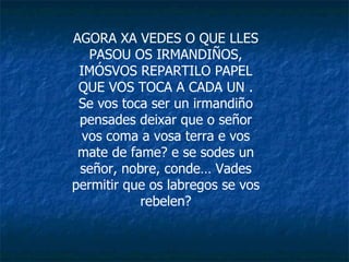 AGORA XA VEDES O QUE LLES PASOU OS IRMANDIÑOS, IMÓSVOS REPARTILO PAPEL QUE VOS TOCA A CADA UN . Se vos toca ser un irmandiño pensades deixar que o señor vos coma a vosa terra e vos mate de fame? e se sodes un señor, nobre, conde… Vades permitir que os labregos se vos rebelen? 