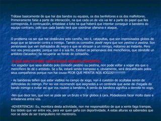 Trátase basicamente de que hai dos bandos ou equipos, os dos benfeitores e os dos malfeitores. Primeiramente faise a parte de interacción, na que cada un de vós vai ler a parte do papel que lles corresponda. A continuación, entablase a loita na que haberá que intentar conseguir a bandeira do equipo contrario, polo que cada bando terá que coordinar ofensiva e ataque. O problema vai ser que hai obstáculos polo camiño, isto é, catapultas, que son improvisados globos de auga que se lanzarán contra o inimigo. Tamén os comodíns  peste negra  que son  pestino e pestina.  Son personaxes que van disfrazados de negro e que se abrazan a un inimigo, mátanno ao instante. Pero non vos preocupedes, porque non é a súa fin. Existen os personaxes dos menciñeiros, que dándolle un antídoto (lacasitos) fai recuperar ao ferido de contadiño.  O QUE NON SE PODE FACER BAIXO NINGÚN CONCEPTO: Un xogador que sexa abatido polo comodín pestino ou pestina, non pode voltar a xogar ata que o menciñeiro lle dé o antídoto. Se o fai, estará sendo tramposo e, obviamente, será descalificado polos seus compañeiros porque non hai cousa PEOR QUE MENTIR NOS XOGOS!!!!!!!!!!!! As bandeiras teñen que estar visibles no campo de xogo, non é cuestión de ocultalas senón de defendelas do inimigo. Por iso vos recomendo que asignedes a un centinela que avise da chegada do bando inimigo e evitar así que vos rouben a bandeira. A perda da bandeira significa a derrota no xogo. Nin que decir ten, que non se pode ser un bruto e tirar globos á cara. Pódedesvos facer moito dano e enfadarvos entre vós. ADVERTENCIA!: Eu, monitora desta actividade, non me responsabilizo de que a xente faga trampas. Eso tédelo que ver entre vos, para ver quen gaña con deportividade. A estas alturas xa saberedes que non se debe de ser trampulleiro nin mentireiro. 