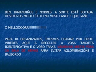 BEN, IRMANDIÑOS E NOBRES. A SORTE ESTÁ BOTADA. DÉSEXOVOS MOITO ÉXITO NO VOSO LANCE E QUE GAÑE… O MELLOOOORR!!!!!!!!!!!!!!!!! PARA IR ORGANIZADOS, ÍMOSVOS CHAMAR POR ORDE. VIREDES AQUÍ A RECOLLER A VOSA TARXETA IDENTIFICATIVA E O VOSO TRAXE.  VÁDESVOS VESTIR FÓRA DA SALA DE ARMAS  PARA EVITAR AGLOMERACIÓNS E BALBORDO 