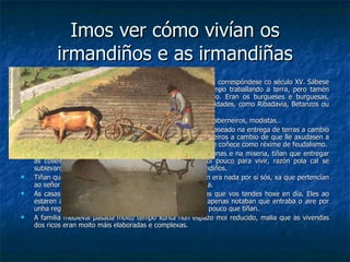 Imos ver cómo vivían os irmandiños e as irmandiñas O momento no que se rebelan os irmandiños e irmandiñas, correspóndese co século XV. Sábese que neste século a meirande parte da xente vivía do campo traballando a terra, pero tamén habia nesta época moitos galegos que exercían un oficio. Eran os burgueses e burguesas, coñecidos por este nome por viviren nos burgos (vilas e cidades, como Ribadavia, Betanzos ou Compostela) Había toda clase de oficios: zapateiros, xastres, barbeiros, taberneiros, modistas… A sociedade organizabase de acordo a un sistema feudal, baseado na entrega de terras a cambio de servizos. Por exemplo, o rei outorgaba terras aos cabaleiros a cambio de que lle axudasen a loitar nas guerras para defender o seu reino. Isto é o que se coñece como réxime de feudalismo. Os campesiños traballaban a terra en condicións infrahumanas e na miseria, tiñan que entregar as colleitas ao rei e ao clero co que lles quedaba moi pouco para vivir, razón pola cal se sublevaron no que se deu en chamar a Revolta dos Irmandiños. Tiñan que traballar a terra pero tiñan poucos medios, non era nada por sí sós, xa que pertencían ao señor e tiñan que darlle explicacións de toda a súa vida. As casas dos irmandiños non eran tan cómodas como as que vos tendes hoxe en día. Eles ao estaren acostumados a vivir moito tempo fóra da casa, apenas notaban que entraba o aire por unha regandixa ou que a luz era escasa. Adaptábanse ao pouco que tiñan. A familia medieval pasaba moito tempo xunta nun espazo moi reducido, malia que as vivendas dos ricos eran moito máis elaboradas e complexas. 