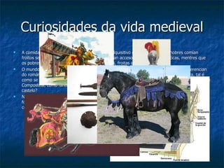 Curiosidades da vida medieval A comida tamén variaba en función do poder adquisitivo das persoas, así os nobres comían froitos secos (améndoas, noces, avelás….) e tiñan acceso a exquisiteces asiáticas, mentres que os pobres alimentabánse de ortigas, zarzamoras, froitas silvestres… O mundo medieval caracterizase por opulentas fortificacións que en época gótica se diferencian do románico en abrirse aos influxos franceses dos cales copian a súa estrutura defensiva, tal é como se ve en Rocha Forte, un castelo que os Irmandiños derruiron por completo en Santiago de Compostela, cómo faremos nós en San Paio de Narla pero, permitirannos iso os donos do castelo? No mundo medieval é moi importante a loita , é a forma máis eficaz de facerse co poder pola forza. Os nobres loitan para ampliar os seus dominios territoriais e os bispos envian cabaleiros a combatir en Terra Santa para defender a cristiandade. 