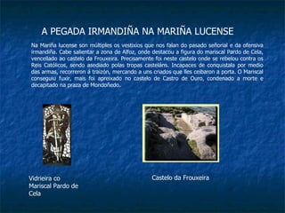 A PEGADA IRMANDIÑA NA MARIÑA LUCENSE Na Mariña lucense son múltiples os vestixios que nos falan do pasado señorial e da ofensiva irmandiña. Cabe salientar a zona de Alfoz, onde destacou a figura do mariscal Pardo de Cela, vencellado ao castelo da Frouxeira. Precisamente foi neste castelo onde se rebelou contra os Reis Católicos, sendo asediado polas tropas casteláns. Incapaces de conquistala por medio das armas, recorreron á traizón, mercando a uns criados que lles ceibaron a porta. O Mariscal conseguiu fuxir, mais foi apreixado no castelo de Castro de Ouro, condenado a morte e decapitado na praza de Mondoñedo. Vidrieira co Mariscal Pardo de Cela Castelo da Frouxeira 