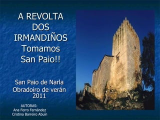 A REVOLTA DOS IRMANDIÑOS Tomamos San Paio!! San Paio de Narla Obradoiro de verán 2011 AUTORAS:  Ana Ferro Fernández Cristina Barreiro Abuín 