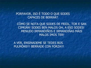 PORFAVOR, ISO É TODO O QUE SODES CAPACES DE BERRAR? CÓMO SE NOTA QUE SODES DE FRIOL, TOR E SAN CIPRIÁN! SODES BEN MALOS OH, A ESO SODES!  MENUDO IRMANDIÑOS E IRMANDIÑAS MÁIS MALOS IMOS TER! A VER, ENSINADEME SE TEDES BOS PULMÓNS!!! BERRADE CON FORZA!!! 