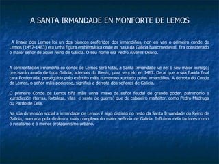 A SANTA IRMANDADE EN MONFORTE DE LEMOS A linaxe dos Lemos foi un dos blancos preferidos dos irmandiños, non en van o primeiro conde de Lemos (1457-1483) era unha figura emblemática onde as haxa da Galicia baixomedieval. Era considerado o maior señor de aquel reino de Galicia. O seu nome era Pedro Álvarez Osorio. A confrontación irmandiña co conde de Lemos será total, a Santa Irmandade ve nel o seu maior inimigo; precisarán axuda de toda Galicia, ademais do Bierzo, para vencelo en 1467. De aí que a súa fuxida final cara Ponferrada, perseguido polo exército máis numeroso xuntado polos irmandiños. A derrota do Conde de Lemos, o señor máis poderoso, significa a derrota dos señores de Galicia. O primeiro Conde de Lemos tiña máis unha imaxe de señor feudal de grande poder, patrimonio e xurisdicción (terras, fortaleza, vilas  e xente de guerra) que de cabaleiro malfeitor, como Pedro Madruga ou Pardo de Cela. Na súa dimensión social a irmandade de Lemos é algo distinto do resto da Santa Irmandade do Reino de Galicia, marcada pola dinámica máis complexa do maior señorío de Galicia. Influiron nela factores como o ruralismo e o menor protagonismo urbano. 
