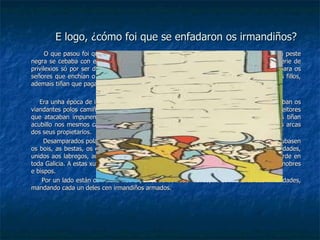 E logo, ¿cómo foi que se enfadaron os irmandiños? O que pasou foi que os bons dos irmandiños cansaronse de ver cómo a miseria  e a peste negra se cebaba con eles, namentres nos castelos os nobres divertíanse e tiñan unha serie de privilexios só por ser dunha linaxe máis prestixiosa. Estaban fartos de ter que traballar para os señores que enchían o bandullo a súa costa mentres eles non podían alimentar aos seus fillos, ademais tiñan que pagar trabucos (impostos) ao clero. Era unha época de incertidume e de moito perigo, había moitísimos ladróns que asaltaban os viandantes polos camiños o que daba inseguridade, ademais estaban as bandas dos malfeitores que atacaban impunemente pois eran defendidas polos señores e bispos. Estas bandas tiñan acubillo nos mesmos castelos, e a parte máis substanciosa do que sacaban ía a parar ás arcas dos seus propietarios. Desamparados pola xustiza e cansos de que as bandas acubilladas nos castelos lles roubasen os bois, as bestas, os cartos e todo canto se lles antollase, os sofridos habitantes das cidades, unidos aos labregos, acordaron organizar asociacións e veciños coa fin de establecer a orde en toda Galicia. A estas xuntas chamáronlles irmandades e nelas debatiase  cómo acabar cos nobres e bispos. Por un lado están os irmandiños e por outro os cuadrilleiros, xefes militares das irmandades, mandando cada un deles cen irmandiños armados. 