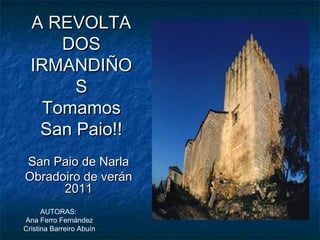 A REVOLTA
      DOS
  IRMANDIÑO
       S
    Tomamos
   San Paio!!
San Paio de Narla
Obradoiro de verán
      2011
      AUTORAS:
Ana Ferro Fernández
Cristina Barreiro Abuín
 