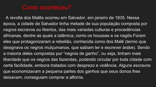 Como aconteceu?
A revolta dos Malês ocorreu em Salvador, em janeiro de 1835. Nessa
época, a cidade de Salvador tinha metade de sua população composta por
negros escravos ou libertos, das mais variadas culturas e procedências
africanas, dentre as quais a islâmica, como os houssas e os nagôs.Foram
eles que protagonizaram a rebelião, conhecida como dos Malê (termo que
designava os negros mulçumanos, que sabiam ler e escrever árabe). Sendo
a maioria deles compostas por “negros de ganho”, ou seja, tinham mais
liberdade que os negros das fazendas, podendo circular por toda cidade com
certa facilidade, embora tratados com desprezo e violência. Alguns escravos
que economizavam a pequena partes dos ganhos que seus donos lhes
deixavam, conseguiam comprar a alforria.
 