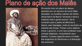 De acordo com um plano de ataque
assinado por um escravo de nome Mala
Abubaker, os revoltoso sairiam de Vitória
(Atual bairro da Barra) “tomando a terra e
matando toda a gente branca”. De lá
rumariam para a pedra de Meninas e,
depois, para Itapagipe, onde se reuniriam ao
restante das forças. Tinham como objetivo
tomar o governo, e com isso professar suas
crenças religiosas, conquistando seus
direitos. O passo seguinte seria a invasão
dos engenhos do Recôncavo e a libertação
dos escravos.
 