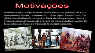 Os revoltosos, cerca de 1500, estavam muito insatisfeitos com a escravidão africana, a
imposição do catolicismo e com o preconceito contra os negros. Portanto, tinham como
objetivo principal á libertação dos escravos. Queriam também acabar com o catolicismo
(religião imposta aos africanos desde o momento que chegavam ao Brasil), confisco dos
bens dos brancos e mulatos e a implantação de uma república islâmica.
 