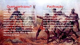 Quem participou? Pacificação
Participaram da revolta cerca de 1500
negros, liderados pelos mulçumanos
Manuel Calafate, Aprígio, Pai Inácio,
dentre outros. Setenta negros
morreram, e duzentos foram levados
aos tribunais. As condenações
variaram entre a pena de morte, os
trabalhos forçados, o degredo e os
açoites. Todos foram torturados, e
alguns até a morte. Mais de 500 foram
expulsos do Brasil.
Apesar de rapidamente controlada, a
Revolta dos Malês serviu para
demonstrar ás autoridades e ás elites o
potencial de contestação e rebelião
que envolvia a manutenção do regime
escravocrata, ameaça que esteve
sempre presente durante o Período
Regencial e se estendeu pelo Governo
de D. Pedro II
 