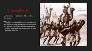 Consequências
Aumentou o medo de rebeliões em toas as
provincias.
Isso fez com que os senhores passassem a
agir de forma mais rigorosa com os escravos e,
em Salvador, os africanos foram proibidas de
circular á noite pelas ruas e de praticar as suas
cerimônias religiosas.
 