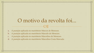 
O motivo da revolta foi...
a. A punição aplicada no marinheiro Marcos de Menezes.
b. A punição aplicada no marinheiro Marcelo de Menezes.
c. A punição aplicada no marinheiro Marcelino de Menezes.
d. A punição aplicada no marinheiro Marcelino Costa Marcada.
 