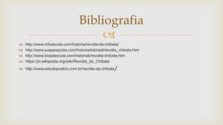 
 http://www.infoescola.com/historia/revolta-da-chibata/
 http://www.suapesquisa.com/historiadobrasil/revolta_chibata.htm
 http://www.brasilescola.com/historiab/revolta-chibata.htm
 https://pt.wikipedia.org/wiki/Revolta_da_Chibata
 http://www.estudopratico.com.br/revolta-da-chibata/
Bibliografia
 